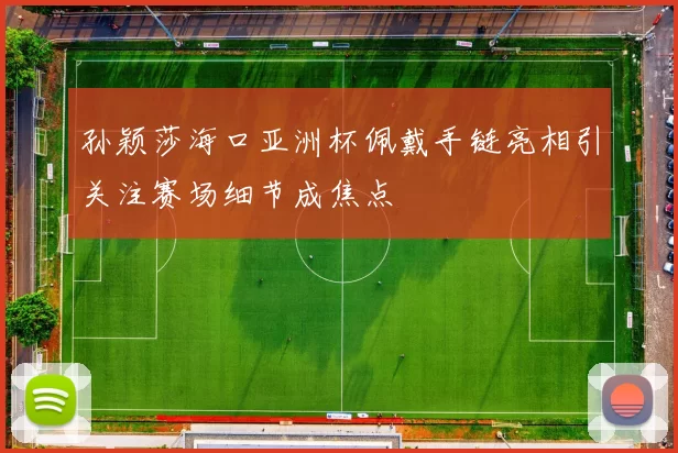 孙颖莎海口亚洲杯佩戴手链亮相引关注赛场细节成焦点