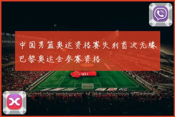 中国男篮奥运资格赛失利首次无缘巴黎奥运会参赛资格