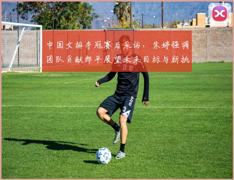 中国女排夺冠赛后采访，朱婷强调团队贡献郎平展望未来目标与新挑战