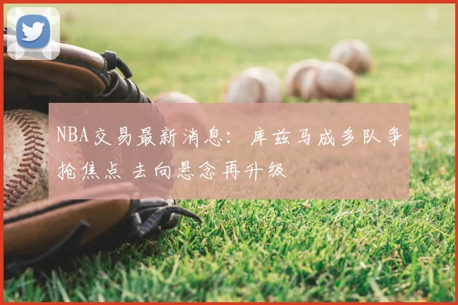 NBA交易最新消息：库兹马成多队争抢焦点 去向悬念再升级