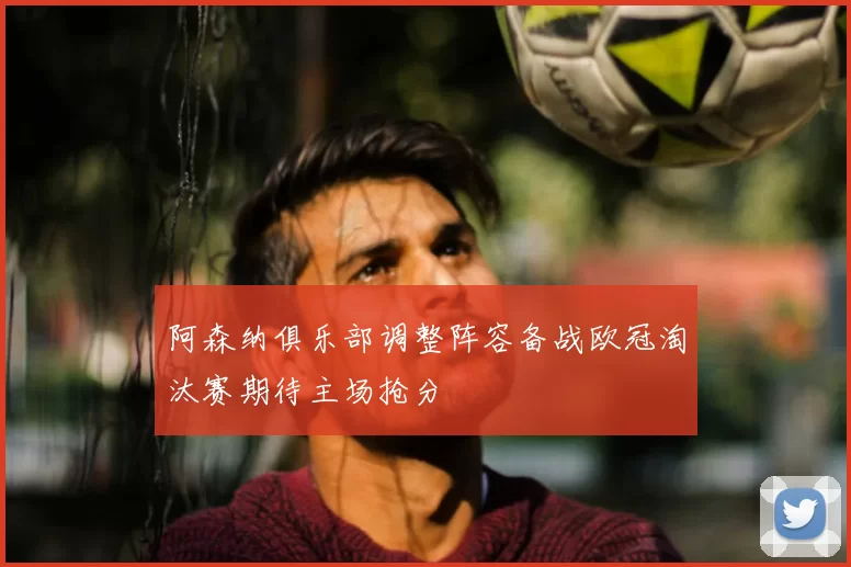 阿森纳俱乐部调整阵容备战欧冠淘汰赛期待主场抢分