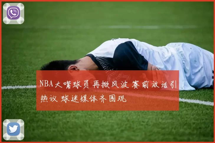 NBA大嘴球员再掀风波 赛前放话引热议 球迷媒体齐围观
