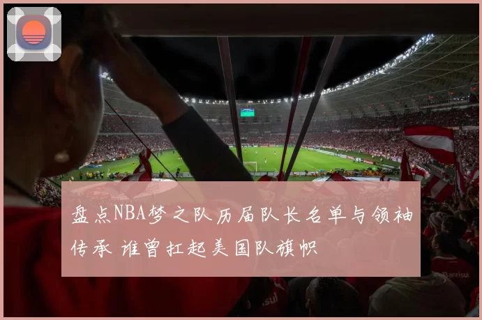 盘点NBA梦之队历届队长名单与领袖传承 谁曾扛起美国队旗帜