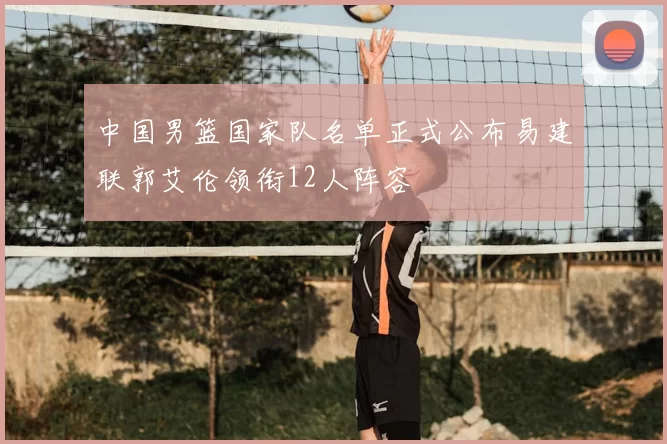 中国男篮国家队名单正式公布易建联郭艾伦领衔12人阵容