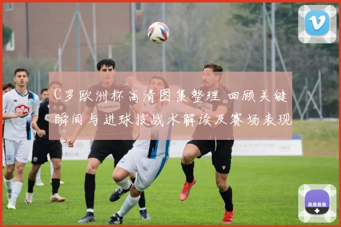C罗欧洲杯高清图集整理 回顾关键瞬间与进球技战术解读及赛场表现