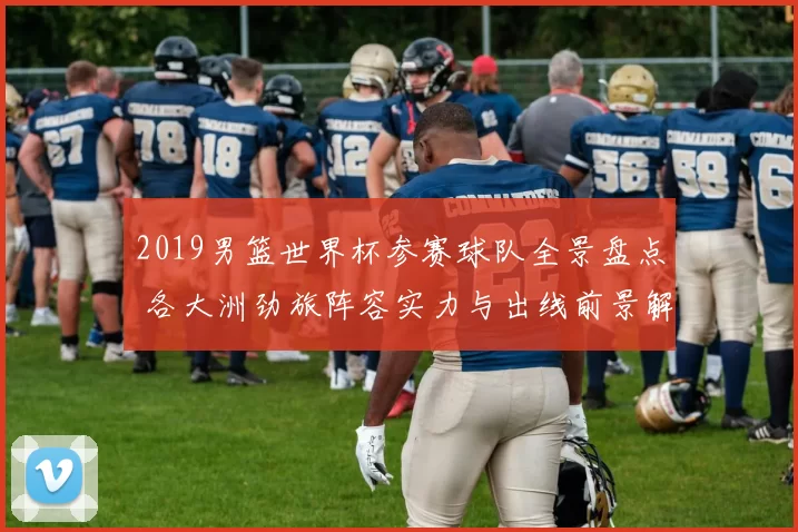 2019男篮世界杯参赛球队全景盘点 各大洲劲旅阵容实力与出线前景解析