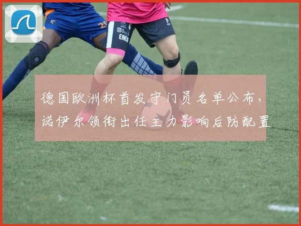德国欧洲杯首发守门员名单公布，诺伊尔领衔出任主力影响后防配置