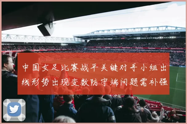 中国女足比赛战平关键对手小组出线形势出现变数防守端问题需补强