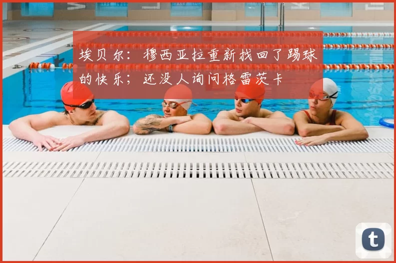 埃贝尔：穆西亚拉重新找回了踢球的快乐；还没人询问格雷茨卡