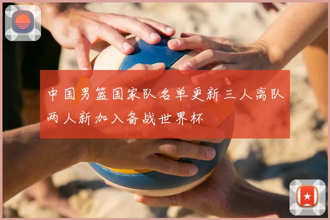 中国男篮国家队名单更新三人离队两人新加入备战世界杯