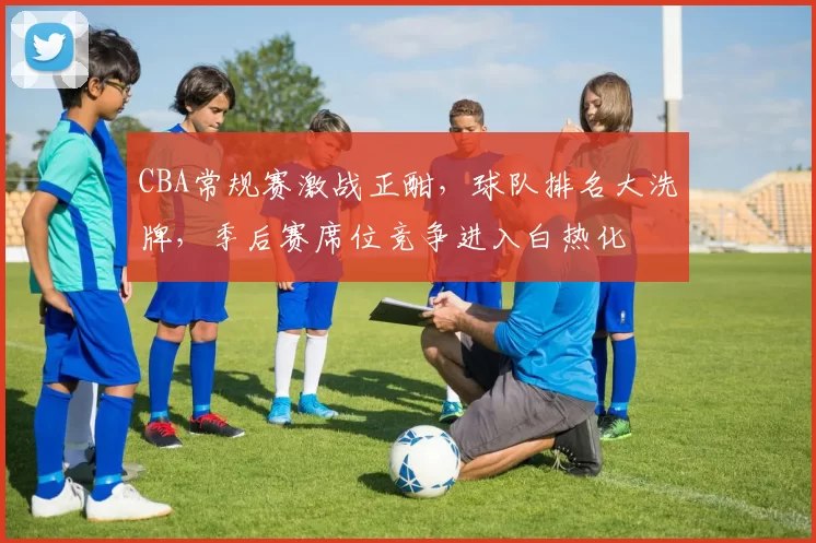 CBA常规赛激战正酣，球队排名大洗牌，季后赛席位竞争进入白热化