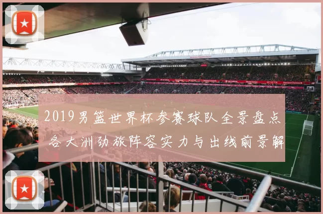 2019男篮世界杯参赛球队全景盘点 各大洲劲旅阵容实力与出线前景解析