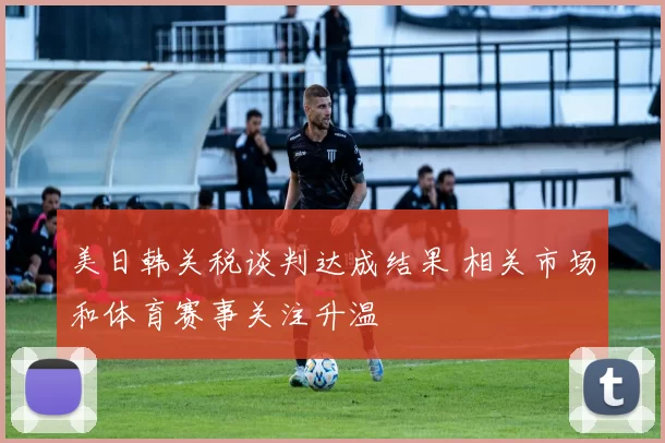 美日韩关税谈判达成结果 相关市场和体育赛事关注升温