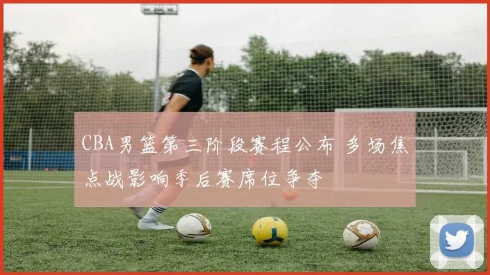 CBA男篮第三阶段赛程公布 多场焦点战影响季后赛席位争夺