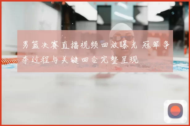 男篮决赛直播视频回放曝光 冠军争夺过程与关键回合完整呈现