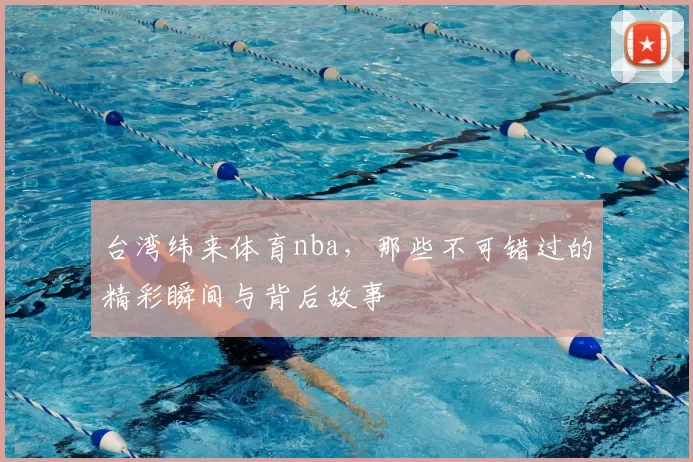 台湾纬来体育nba,那些不可错过的精彩瞬间与背后故事