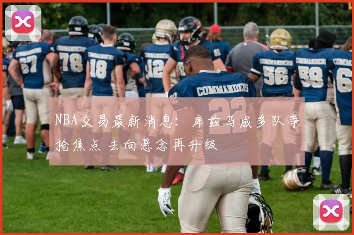 NBA交易最新消息：库兹马成多队争抢焦点 去向悬念再升级