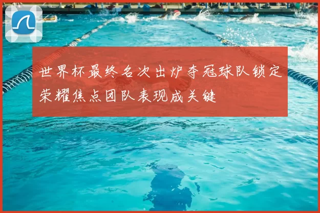 世界杯最终名次出炉夺冠球队锁定荣耀焦点团队表现成关键