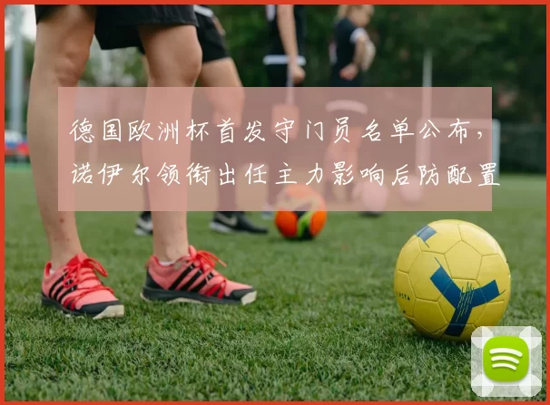 德国欧洲杯首发守门员名单公布，诺伊尔领衔出任主力影响后防配置