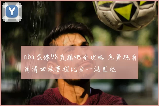 nba录像98直播吧全攻略 免费观看高清回放赛程比分一站直达