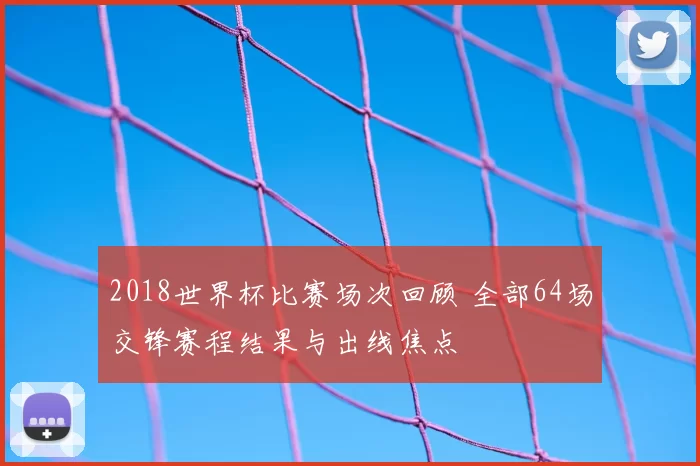 2018世界杯比赛场次回顾 全部64场交锋赛程结果与出线焦点