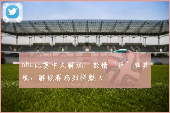 nba比赛中文解说：激情“声”临其境，解锁赛场别样魅力！