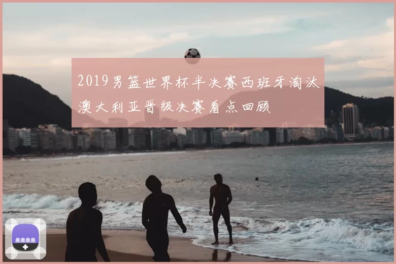 2019男篮世界杯半决赛西班牙淘汰澳大利亚晋级决赛看点回顾