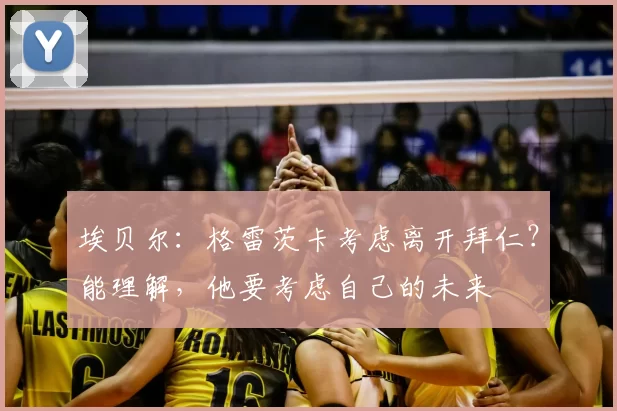 埃贝尔:格雷茨卡考虑离开拜仁?能理解,他要考虑自己的未来