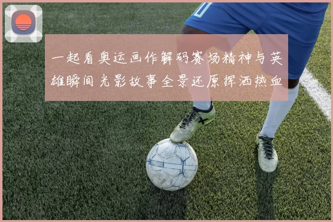 一起看奥运画作解码赛场精神与英雄瞬间光影故事全景还原挥洒热血