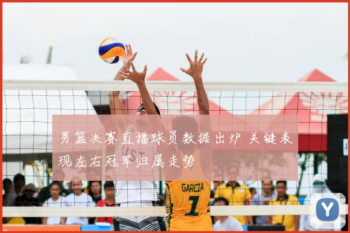 男篮决赛直播球员数据出炉 关键表现左右冠军归属走势