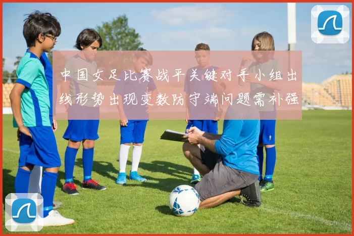 中国女足比赛战平关键对手小组出线形势出现变数防守端问题需补强