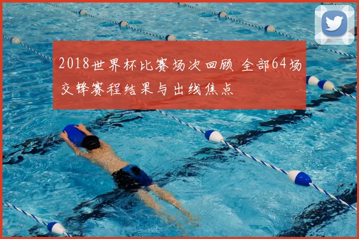 2018世界杯比赛场次回顾 全部64场交锋赛程结果与出线焦点