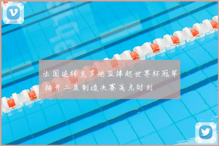 法国逆转克罗地亚捧起世界杯冠军 梅开二度制造决赛高光时刻