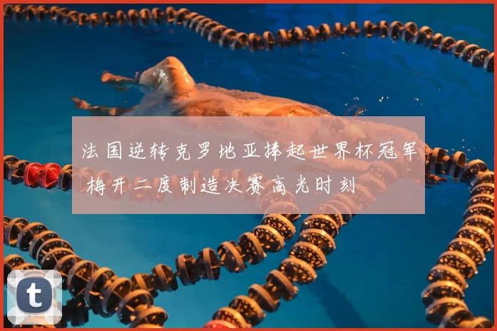 法国逆转克罗地亚捧起世界杯冠军 梅开二度制造决赛高光时刻