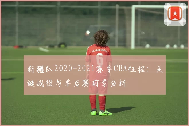 新疆队2020-2021赛季CBA征程：关键战役与季后赛前景分析