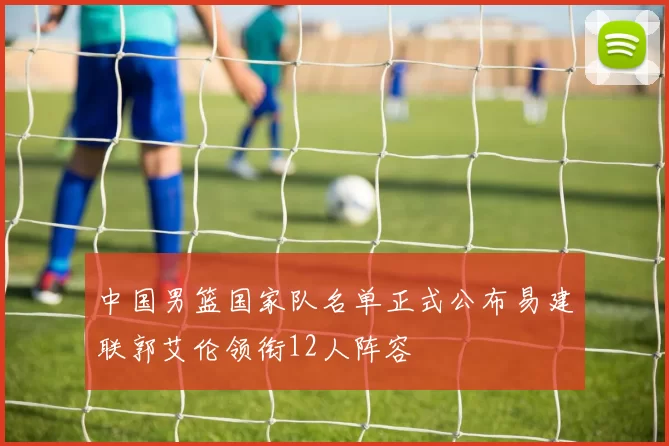 中国男篮国家队名单正式公布易建联郭艾伦领衔12人阵容