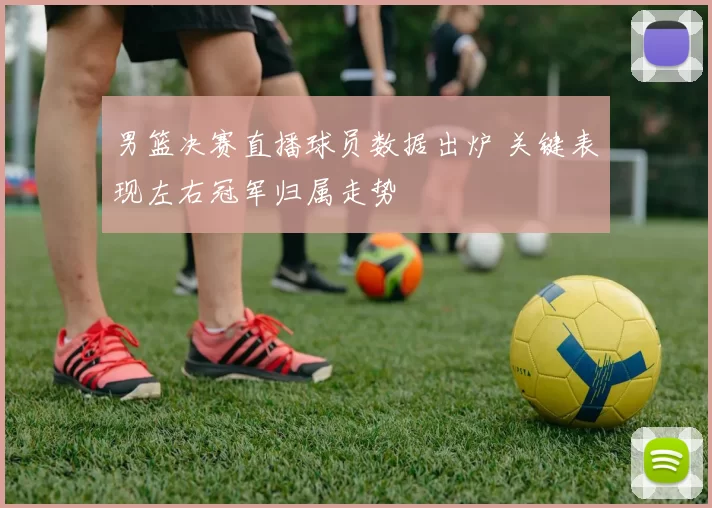 男篮决赛直播球员数据出炉 关键表现左右冠军归属走势