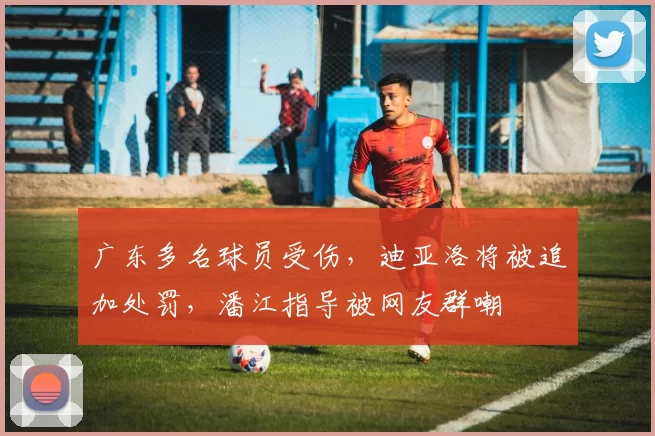 广东多名球员受伤，迪亚洛将被追加处罚，潘江指导被网友群嘲