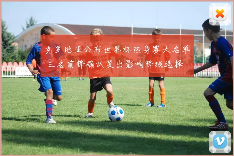 克罗地亚公布世界杯热身赛大名单 三名前锋确认复出影响锋线选择