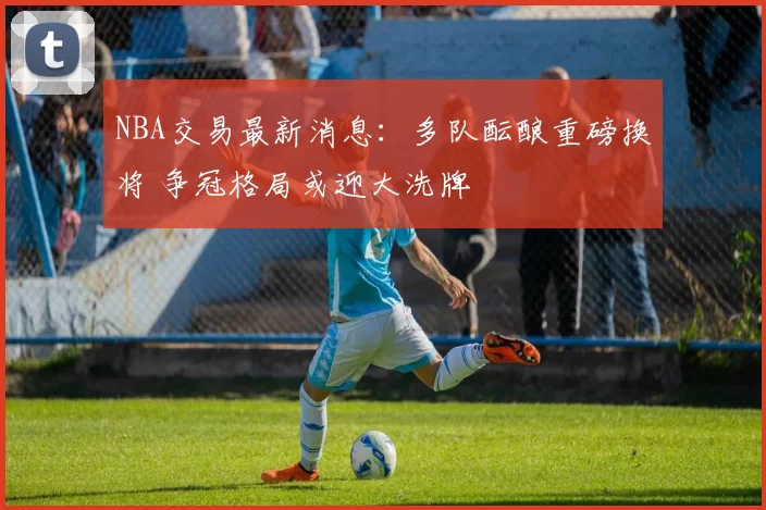 NBA交易最新消息：多队酝酿重磅换将 争冠格局或迎大洗牌