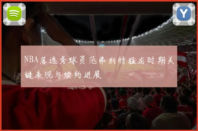 NBA落选秀球员范弗利特猛龙时期关键表现与续约进展