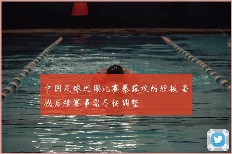 中国足球近期比赛暴露攻防短板 备战后续赛事需尽快调整