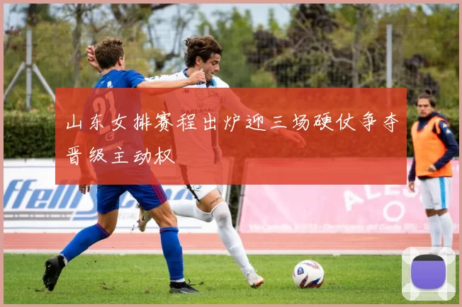 山东女排赛程出炉迎三场硬仗争夺晋级主动权