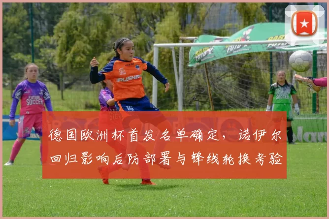 德国欧洲杯首发名单确定，诺伊尔回归影响后防部署与锋线轮换考验