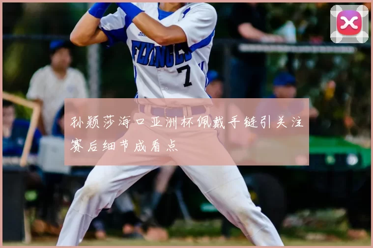 孙颖莎海口亚洲杯佩戴手链引关注赛后细节成看点