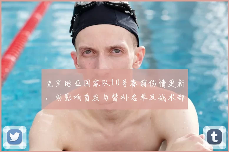 克罗地亚国家队10号赛前伤情更新，或影响首发与替补名单及战术部署