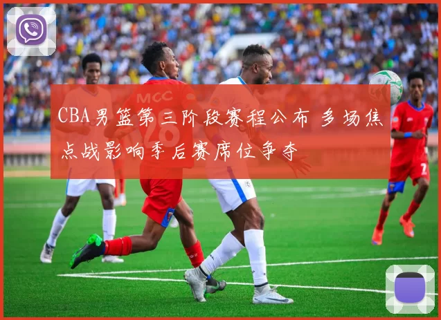 CBA男篮第三阶段赛程公布 多场焦点战影响季后赛席位争夺