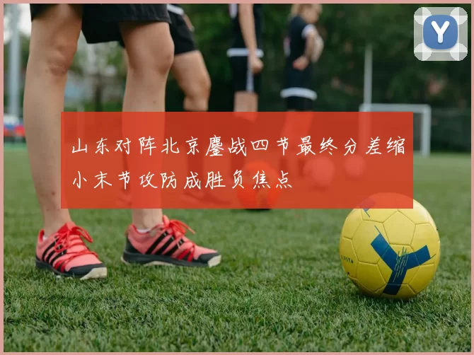 山东对阵北京鏖战四节最终分差缩小末节攻防成胜负焦点