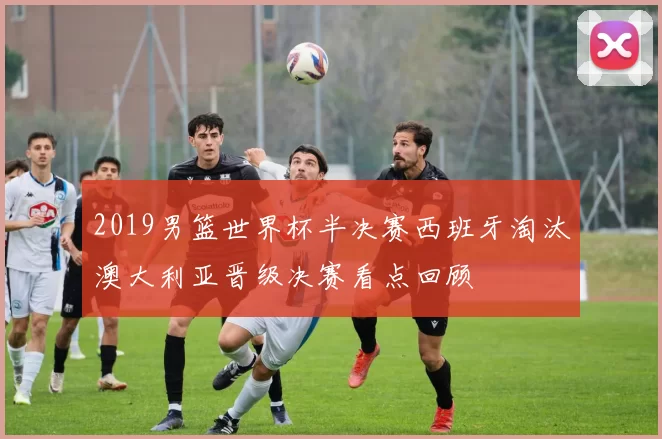 2019男篮世界杯半决赛西班牙淘汰澳大利亚晋级决赛看点回顾