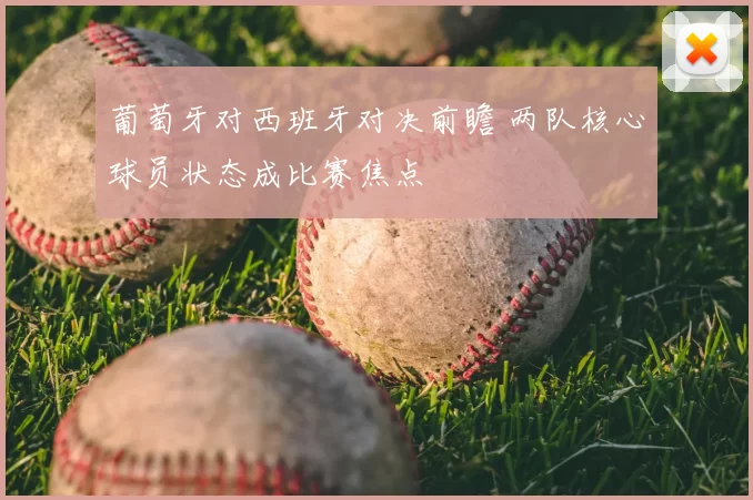 葡萄牙对西班牙对决前瞻 两队核心球员状态成比赛焦点